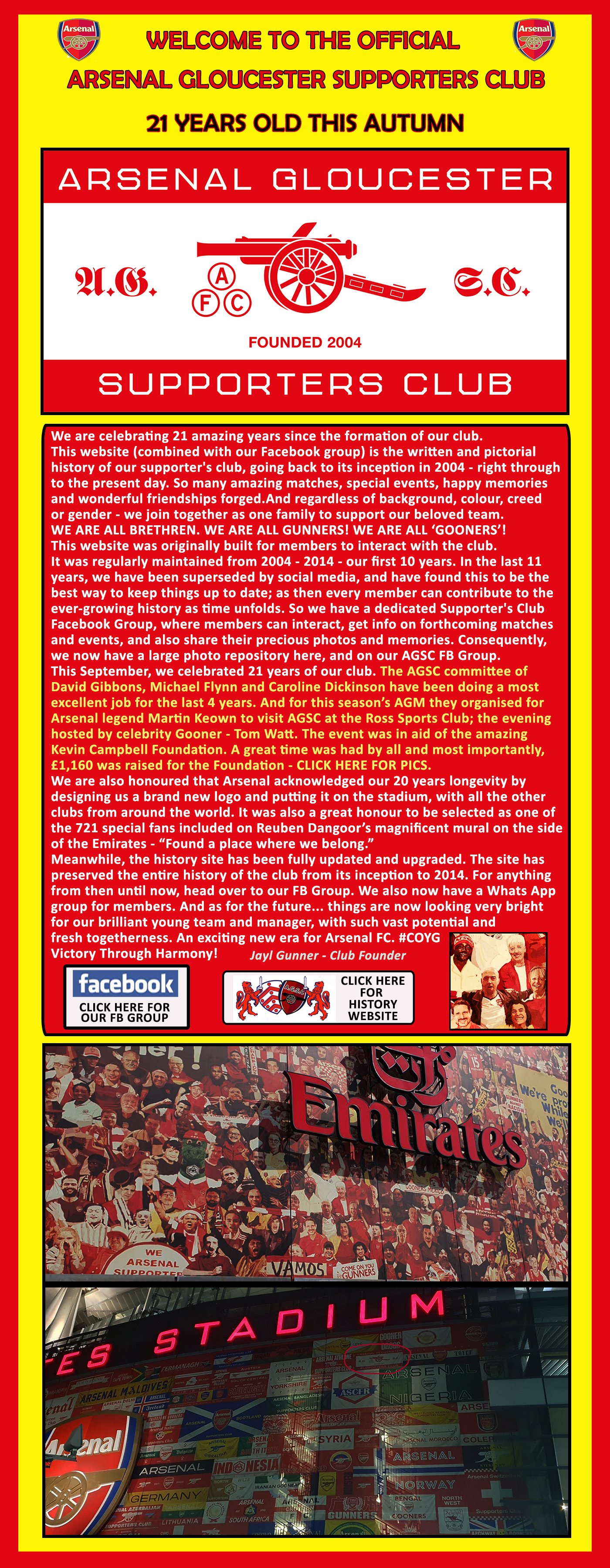 Official Arsenal Gloucester Supporters Club. Founded 2004 by Jayl and Niki Gunner Recognized and endorsed by Arsenal FC. Official Club News, Links to the Arsenal Gloucester Facebook Group and Photos, Club History, and a dedicated Obituaries page for dearly departed loyal Gunner Brethren members. We are celebrating 21 amazing years since the formation of our club. This website (combined with our Facebook group) is the written and pictorial history of our supporter's club, going back to its inception in 2004 - right through. We are also honoured that Arsenal acknowledged our 20 years longevity by designing AGSC a brand new logo and putting it on the stadium, with all the other clubs from around the world. It was also a great honour to be selected as one of 721 special fans included on Rueben Dangoor’s magnificent mural on the side of the Emirates - Found a place where we belong.